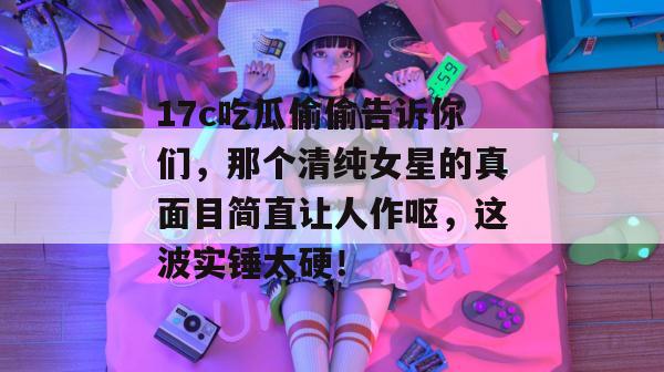 17c吃瓜偷偷告诉你们，那个清纯女星的真面目简直让人作呕，这波实锤太硬！
