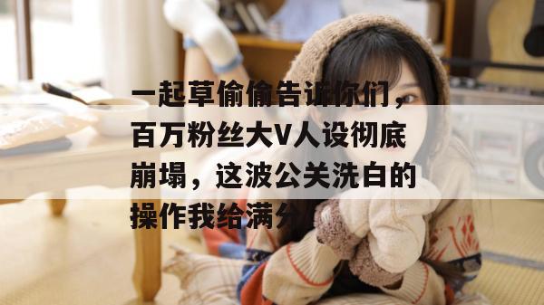 一起草偷偷告诉你们，百万粉丝大V人设彻底崩塌，这波公关洗白的操作我给满分。
