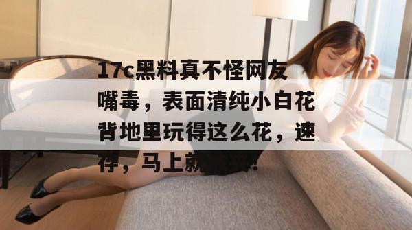 17c黑料真不怪网友嘴毒，表面清纯小白花背地里玩得这么花，速存，马上就被夹！